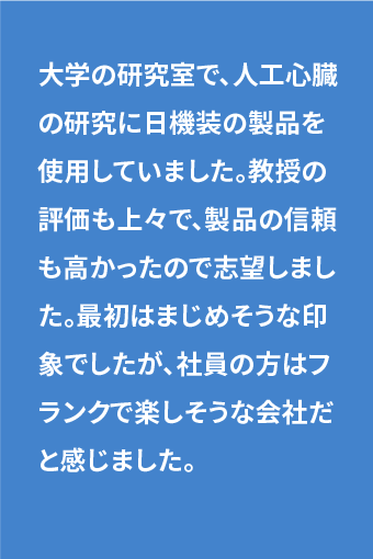 大学時代の研究室で、人工心臓の研究に日機装の製品を使用していました。教授の評価も上々で、製品の信頼も高かったので志望しました。最初はまじめそうな印象でしたが、社員の方はフランクで楽しそうな会社だと感じました。