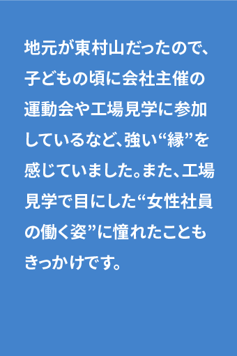 地元が東村山だったので、子どもの頃に会社主催の運動会や工場見学に参加しているなど、強い“縁”を感じていました。また、工場見学で目にした“女性社員の働く姿”に憧れたこともきっかけです。