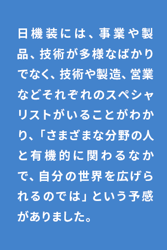 日機装には、事業や製品、技術が多様なばかりでなく、技術や製造、営業などそれぞれのスペシャリストがいることがわかり、「さまざまな分野の人と有機的に関わるなかで、自分の世界を広げられるのでは」という予感がありました。