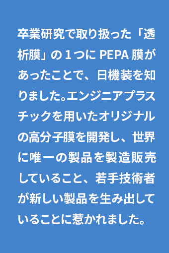 卒業研究で取り扱った「透析膜」の1つにPEPA膜があったことで、日機装を知りました。エンジニアプラスチックを用いたオリジナルの高分子膜を開発し、世界に唯一の製品を製造販売していること、若手技術者が新しい製品を生み出していることに惹かれました。