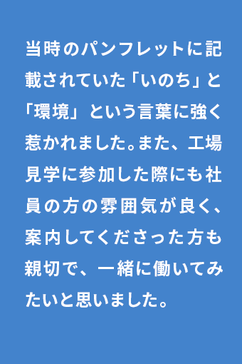 当時のパンフレットに記載されていた「いのち」と「環境」という言葉に強く惹かれました。また、工場見学に参加した際にも社員の方の雰囲気が良く、案内してくださった方も親切で、一緒に働いてみたいと思いました。