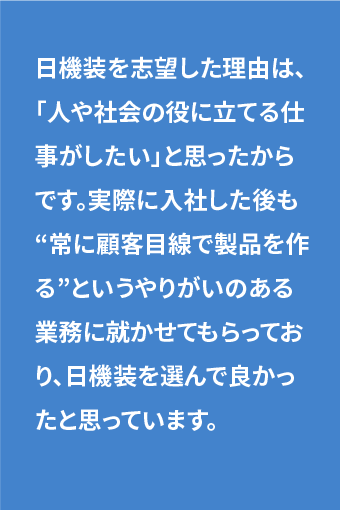 日機装を志望した理由は、「人や社会の役に立てる仕事がしたい」と思ったからです。実際に入社した後も“常に顧客目線で製品を作る”というやりがいのある業務に就かせてもらっており、日機装を選んで良かったと思っています。