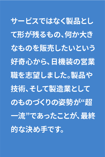 サービスではなく製品として形が残るもの、何か大きなものを販売したいという好奇心から、日機装の営業職を志望しました。製品や技術、そして製造業としてのものづくりの姿勢が“超一流”であったことが、最終的な決め手です。