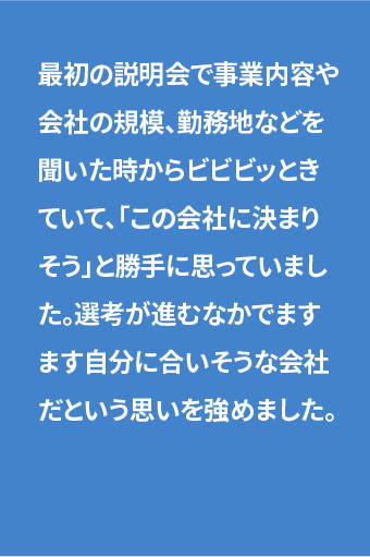 最初の説明会で事業内容や会社の規模、勤務地などを聞いた時からビビビッときていて、「この会社に決まりそう」と勝手に思っていました。選考が進むなかでますます自分に合いそうな会社だという思いを強めました。