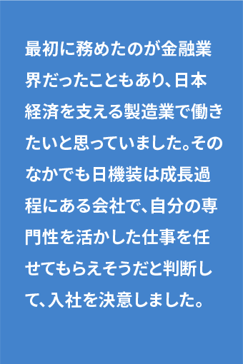 最初に務めたのが金融業界だったこともあり、日本経済を支える製造業で働きたいと思っていました。そのなかでも日機装は成長過程にある会社で、自分の専門性を活かした仕事を任せてもらえそうだと判断して、入社を決意しました。