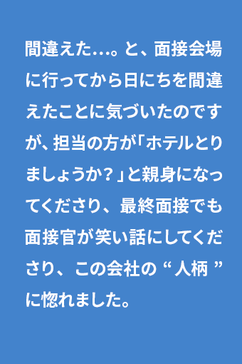 間違えた…。 と、面接会場に行ってから日にちを間違えたことに気づいたのですが、担当の方が「ホテルとりましょうか？」と親身になってくださり、最終面接でも面接官が笑い話にしてくださり、この会社の“人柄”に惚れました。