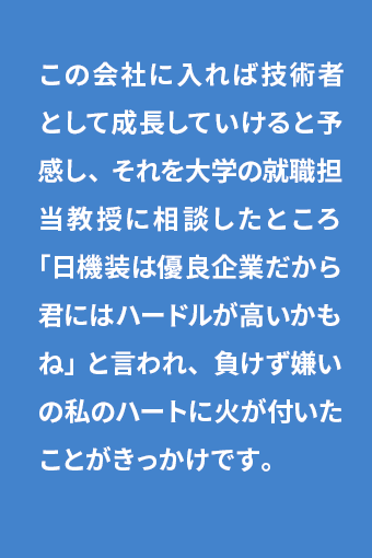 この会社に入れば技術者として成長していけると予感し、それを大学の就職担当教授に相談したところ「日機装は優良企業だから君にはハードルが高いかもね」と言われ、負けず嫌いの私のハートに火が付いたことがきっかけです。