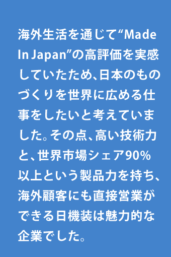 海外生活を通じて“Made In Japan”の高評価を実感していたため、日本のものづくりを世界に広める仕事をしたいと考えていました。その点、高い技術力と、世界市場シェア90%以上という製品力を持ち、海外顧客にも直接営業ができる日機装は魅力的な企業でした。