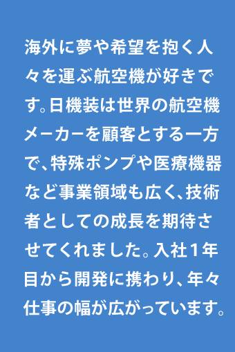 海外に夢や希望を抱く人々を運ぶ航空機が好きです。日機装は世界の航空機メーカーを顧客とする一方で、特殊ポンプや医療機器など事業領域も広く、技術者としての成長を期待させてくれました。入社１年目から開発に携わり、年々仕事の幅が広がっています。
