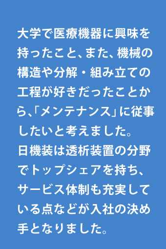 大学で医療機器に興味を持ったこと、また、機械の構造や分解・組み立ての工程が好きだったことから、「メンテナンス」に従事したいと考えました。日機装は透析装置の分野でトップシェアを持ち、サービス体制も充実している点などが入社の決め手となりました。